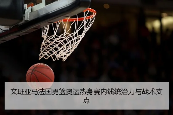 文班亚马法国男篮奥运热身赛内线统治力与战术支点